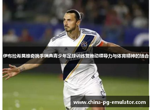 伊布拉希莫维奇携手瑞典青少年足球训练营推动领导力与体育精神的结合 伊布拉希莫维奇携手瑞典青少年足球训练营推动领导力与体育精神的结合