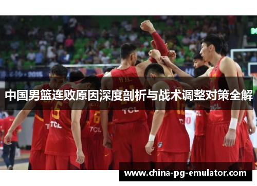 中国男篮连败原因深度剖析与战术调整对策全解 中国男篮连败原因深度剖析与战术调整对策全解