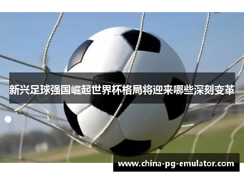 新兴足球强国崛起世界杯格局将迎来哪些深刻变革