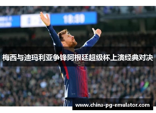 梅西与迪玛利亚争锋阿根廷超级杯上演经典对决 梅西与迪玛利亚争锋阿根廷超级杯上演经典对决