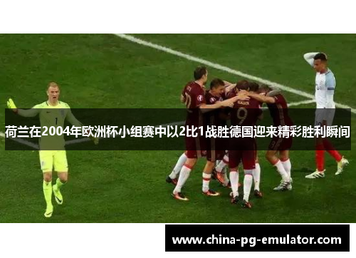 荷兰在2004年欧洲杯小组赛中以2比1战胜德国迎来精彩胜利瞬间 荷兰在2004年欧洲杯小组赛中以2比1战胜德国迎来精彩胜利瞬间