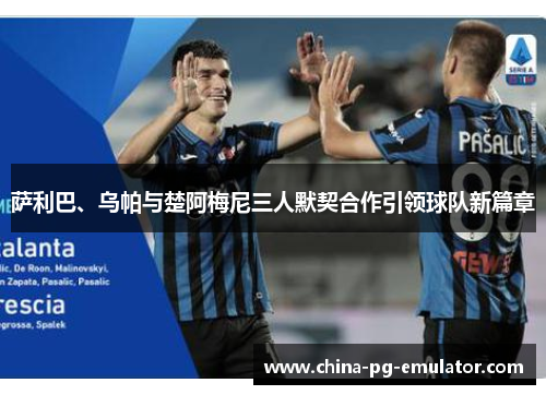 萨利巴、乌帕与楚阿梅尼三人默契合作引领球队新篇章 萨利巴、乌帕与楚阿梅尼三人默契合作引领球队新篇章