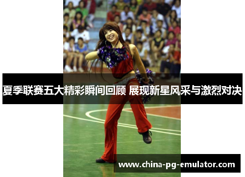 夏季联赛五大精彩瞬间回顾 展现新星风采与激烈对决 夏季联赛五大精彩瞬间回顾 展现新星风采与激烈对决