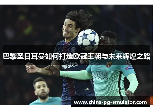 巴黎圣日耳曼如何打造欧冠王朝与未来辉煌之路 巴黎圣日耳曼如何打造欧冠王朝与未来辉煌之路