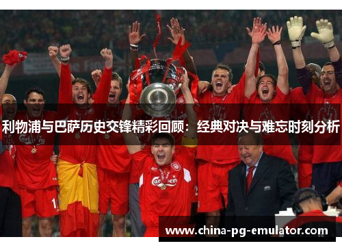 利物浦与巴萨历史交锋精彩回顾:经典对决与难忘时刻分析 利物浦与巴萨历史交锋精彩回顾:经典对决与难忘时刻分析