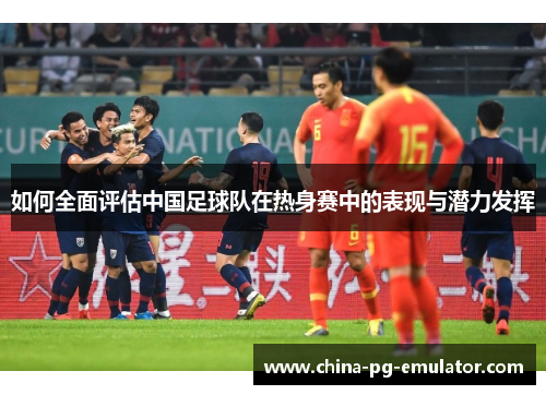 如何全面评估中国足球队在热身赛中的表现与潜力发挥