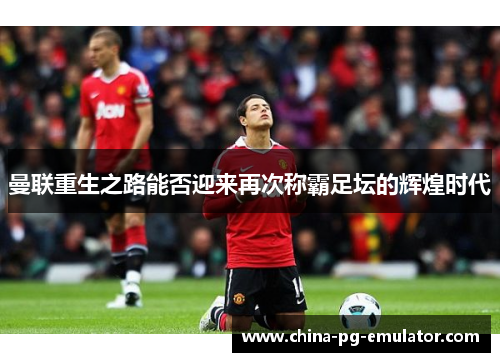 曼联重生之路能否迎来再次称霸足坛的辉煌时代 曼联重生之路能否迎来再次称霸足坛的辉煌时代