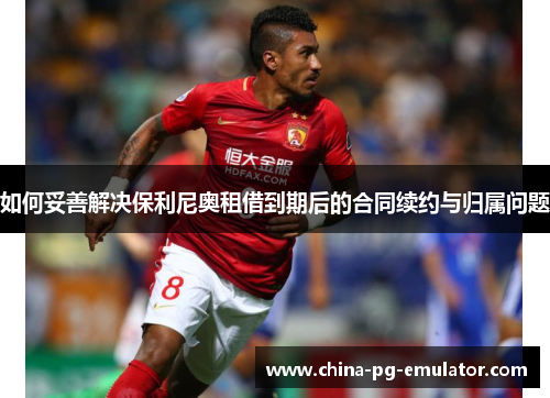 如何妥善解决保利尼奥租借到期后的合同续约与归属问题 如何妥善解决保利尼奥租借到期后的合同续约与归属问题