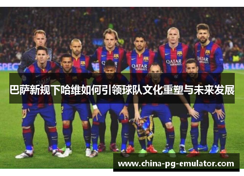 巴萨新规下哈维如何引领球队文化重塑与未来发展 巴萨新规下哈维如何引领球队文化重塑与未来发展