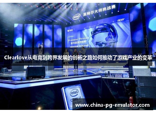 Clearlove从电竞到跨界发展的创新之路如何推动了游戏产业的变革 Clearlove从电竞到跨界发展的创新之路如何推动了游戏产业的变革