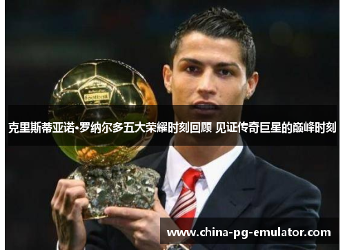 克里斯蒂亚诺·罗纳尔多五大荣耀时刻回顾 见证传奇巨星的巅峰时刻 克里斯蒂亚诺·罗纳尔多五大荣耀时刻回顾 见证传奇巨星的巅峰时刻