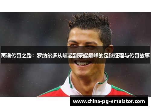 再谱传奇之路：罗纳尔多从崛起到荣耀巅峰的足球征程与传奇故事