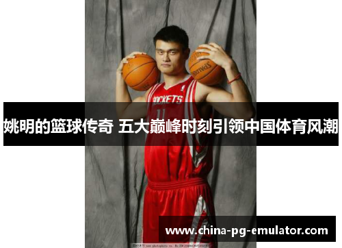 姚明的篮球传奇 五大巅峰时刻引领中国体育风潮 姚明的篮球传奇 五大巅峰时刻引领中国体育风潮