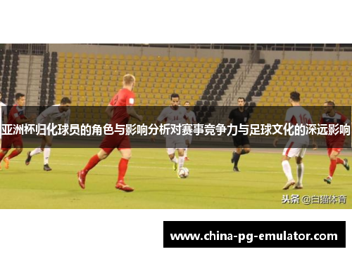 亚洲杯归化球员的角色与影响分析对赛事竞争力与足球文化的深远影响 亚洲杯归化球员的角色与影响分析对赛事竞争力与足球文化的深远影响