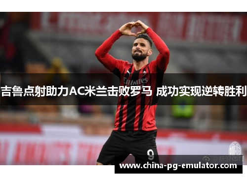 吉鲁点射助力AC米兰击败罗马 成功实现逆转胜利