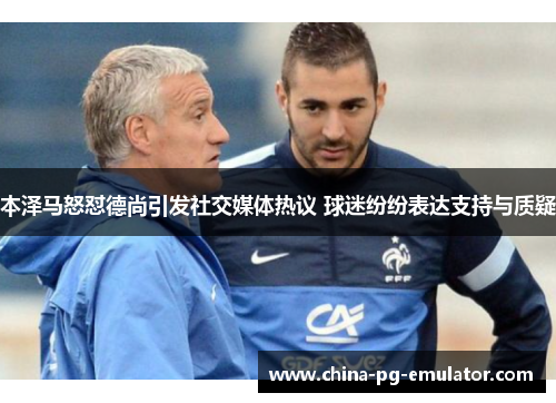 本泽马怒怼德尚引发社交媒体热议 球迷纷纷表达支持与质疑 本泽马怒怼德尚引发社交媒体热议 球迷纷纷表达支持与质疑