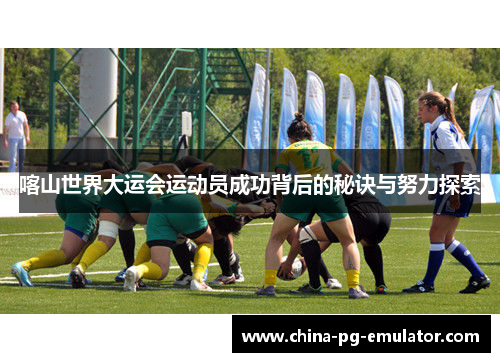 喀山世界大运会运动员成功背后的秘诀与努力探索 喀山世界大运会运动员成功背后的秘诀与努力探索