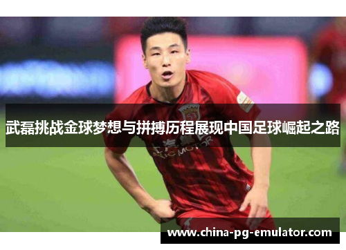 武磊挑战金球梦想与拼搏历程展现中国足球崛起之路 武磊挑战金球梦想与拼搏历程展现中国足球崛起之路