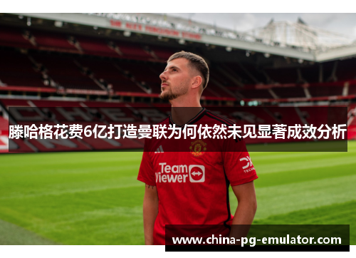 滕哈格花费6亿打造曼联为何依然未见显著成效分析 滕哈格花费6亿打造曼联为何依然未见显著成效分析