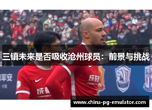 三镇未来是否吸收沧州球员:前景与挑战 三镇未来是否吸收沧州球员:前景与挑战