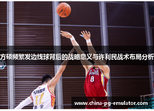 方硕频繁发边线球背后的战略意义与许利民战术布局分析 方硕频繁发边线球背后的战略意义与许利民战术布局分析
