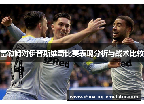 富勒姆对伊普斯维奇比赛表现分析与战术比较 富勒姆对伊普斯维奇比赛表现分析与战术比较