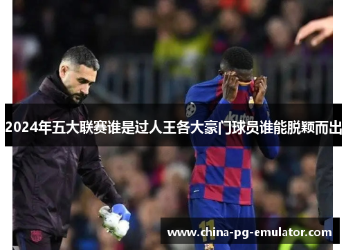 2024年五大联赛谁是过人王各大豪门球员谁能脱颖而出 2024年五大联赛谁是过人王各大豪门球员谁能脱颖而出