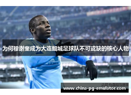 为何穆谢奎成为大连鲲城足球队不可或缺的核心人物