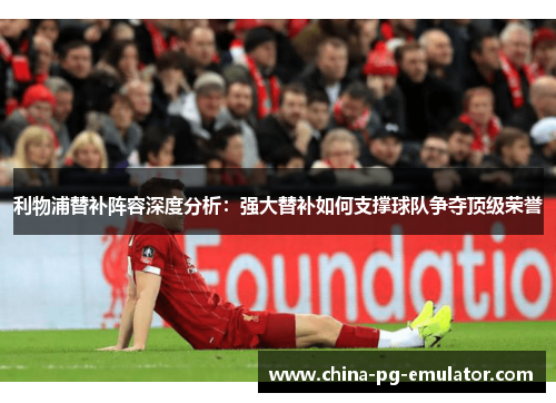 利物浦替补阵容深度分析：强大替补如何支撑球队争夺顶级荣誉