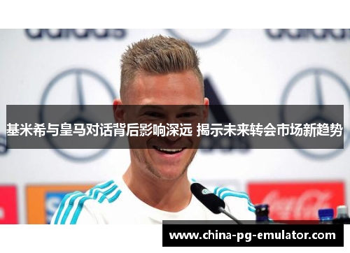 基米希与皇马对话背后影响深远 揭示未来转会市场新趋势