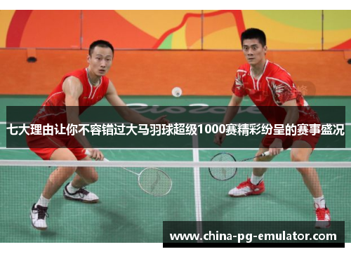 七大理由让你不容错过大马羽球超级1000赛精彩纷呈的赛事盛况 七大理由让你不容错过大马羽球超级1000赛精彩纷呈的赛事盛况