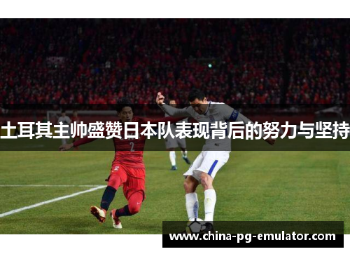 土耳其主帅盛赞日本队表现背后的努力与坚持 土耳其主帅盛赞日本队表现背后的努力与坚持