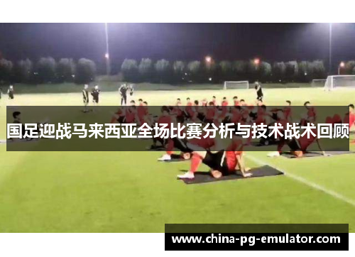 国足迎战马来西亚全场比赛分析与技术战术回顾 国足迎战马来西亚全场比赛分析与技术战术回顾