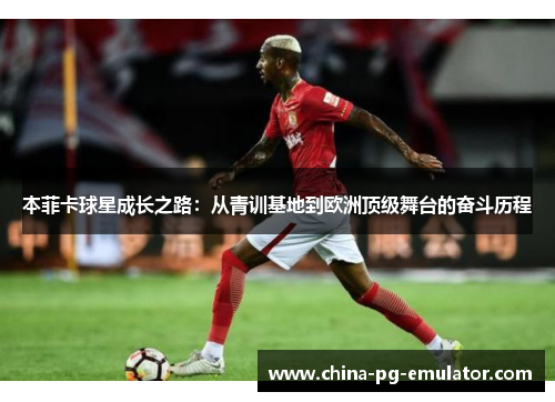 本菲卡球星成长之路:从青训基地到欧洲顶级舞台的奋斗历程 本菲卡球星成长之路:从青训基地到欧洲顶级舞台的奋斗历程