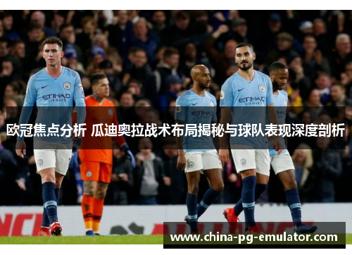 欧冠焦点分析 瓜迪奥拉战术布局揭秘与球队表现深度剖析 欧冠焦点分析 瓜迪奥拉战术布局揭秘与球队表现深度剖析