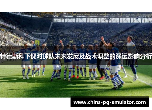 特德斯科下课对球队未来发展及战术调整的深远影响分析 特德斯科下课对球队未来发展及战术调整的深远影响分析