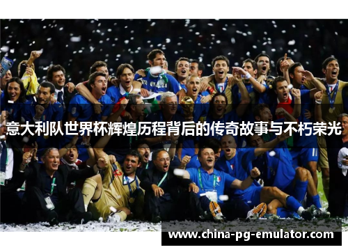 意大利队世界杯辉煌历程背后的传奇故事与不朽荣光 意大利队世界杯辉煌历程背后的传奇故事与不朽荣光