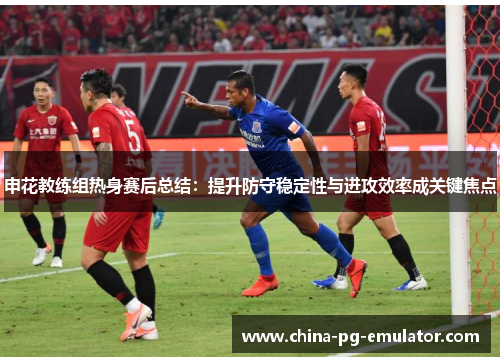 申花教练组热身赛后总结:提升防守稳定性与进攻效率成关键焦点 申花教练组热身赛后总结:提升防守稳定性与进攻效率成关键焦点