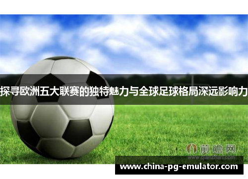 探寻欧洲五大联赛的独特魅力与全球足球格局深远影响力 探寻欧洲五大联赛的独特魅力与全球足球格局深远影响力