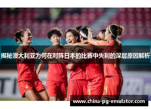 揭秘澳大利亚为何在对阵日本的比赛中失利的深层原因解析 揭秘澳大利亚为何在对阵日本的比赛中失利的深层原因解析