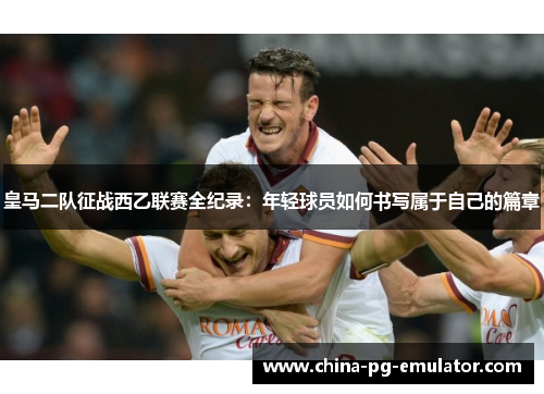 皇马二队征战西乙联赛全纪录:年轻球员如何书写属于自己的篇章 皇马二队征战西乙联赛全纪录:年轻球员如何书写属于自己的篇章