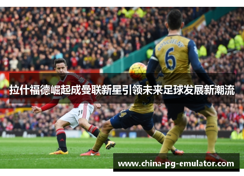 拉什福德崛起成曼联新星引领未来足球发展新潮流 拉什福德崛起成曼联新星引领未来足球发展新潮流