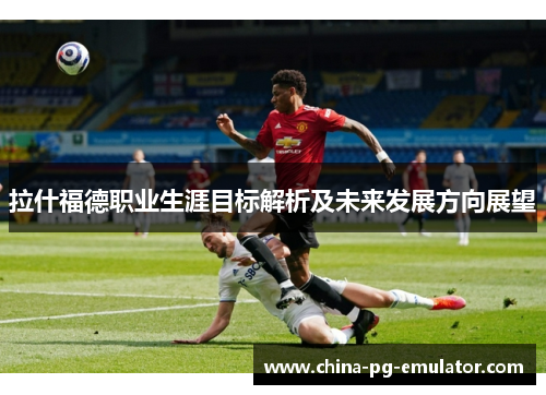 拉什福德职业生涯目标解析及未来发展方向展望 拉什福德职业生涯目标解析及未来发展方向展望