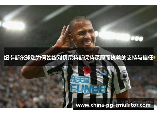 纽卡斯尔球迷为何始终对贝尼特斯保持深厚而执着的支持与信任