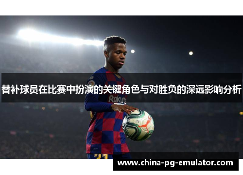 替补球员在比赛中扮演的关键角色与对胜负的深远影响分析 替补球员在比赛中扮演的关键角色与对胜负的深远影响分析