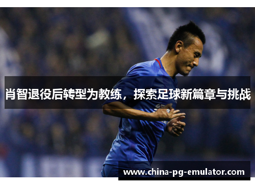 肖智退役后转型为教练,探索足球新篇章与挑战 肖智退役后转型为教练,探索足球新篇章与挑战