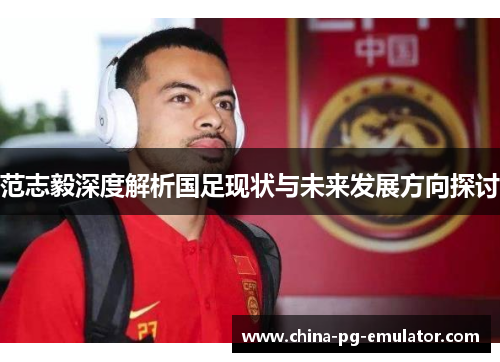 范志毅深度解析国足现状与未来发展方向探讨 范志毅深度解析国足现状与未来发展方向探讨