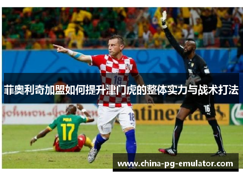 菲奥利奇加盟如何提升津门虎的整体实力与战术打法 菲奥利奇加盟如何提升津门虎的整体实力与战术打法