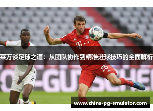 莱万谈足球之道：从团队协作到精准进球技巧的全面解析