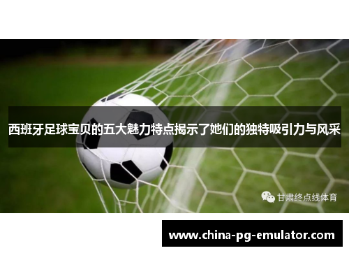 西班牙足球宝贝的五大魅力特点揭示了她们的独特吸引力与风采